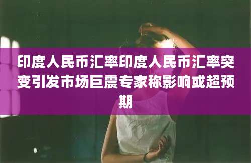 印度人民币汇率印度人民币汇率突变引发市场巨震专家称影响或超预期