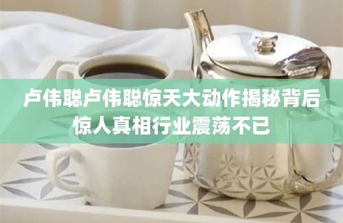 卢伟聪卢伟聪惊天大动作揭秘背后惊人真相行业震荡不已