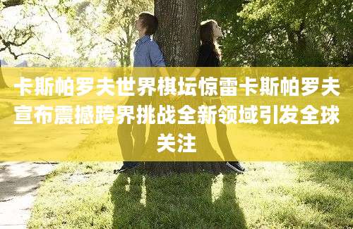 卡斯帕罗夫世界棋坛惊雷卡斯帕罗夫宣布震撼跨界挑战全新领域引发全球关注
