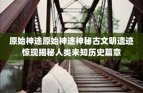 原始神途原始神途神秘古文明遗迹惊现揭秘人类未知历史篇章