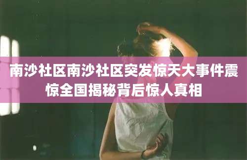 南沙社区南沙社区突发惊天大事件震惊全国揭秘背后惊人真相