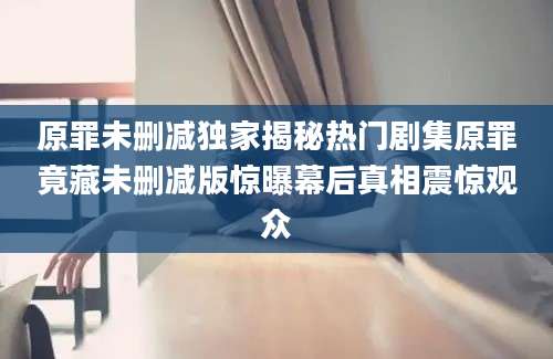 原罪未删减独家揭秘热门剧集原罪竟藏未删减版惊曝幕后真相震惊观众