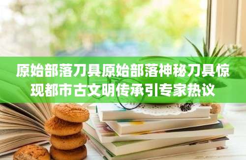 原始部落刀具原始部落神秘刀具惊现都市古文明传承引专家热议