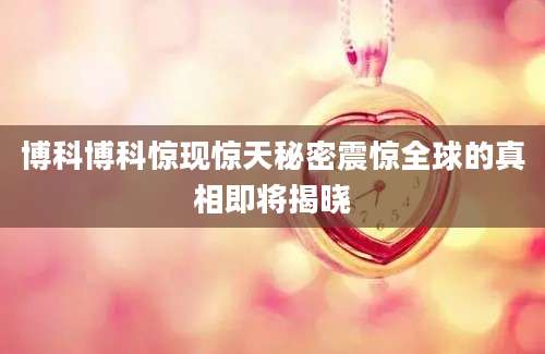 博科博科惊现惊天秘密震惊全球的真相即将揭晓