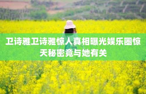 卫诗雅卫诗雅惊人真相曝光娱乐圈惊天秘密竟与她有关