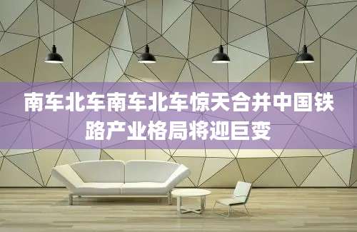 南车北车南车北车惊天合并中国铁路产业格局将迎巨变