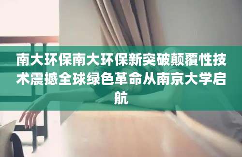 南大环保南大环保新突破颠覆性技术震撼全球绿色革命从南京大学启航