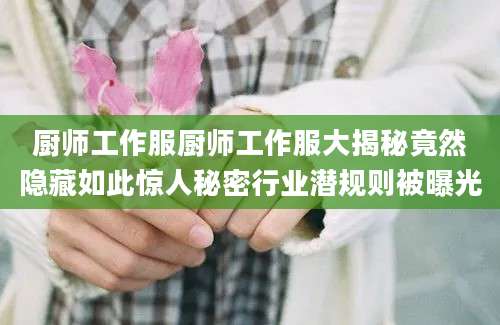 厨师工作服厨师工作服大揭秘竟然隐藏如此惊人秘密行业潜规则被曝光