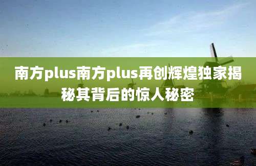 南方plus南方plus再创辉煌独家揭秘其背后的惊人秘密
