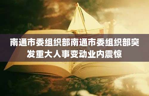 南通市委组织部南通市委组织部突发重大人事变动业内震惊
