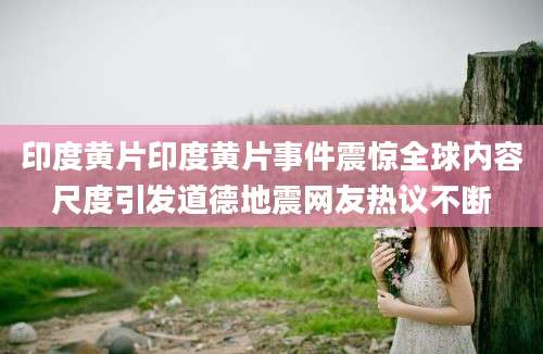 印度黄片印度黄片事件震惊全球内容尺度引发道德地震网友热议不断