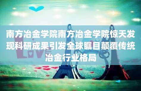 南方冶金学院南方冶金学院惊天发现科研成果引发全球瞩目颠覆传统冶金行业格局