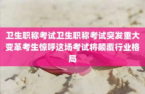 卫生职称考试卫生职称考试突发重大变革考生惊呼这场考试将颠覆行业格局