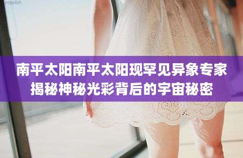 南平太阳南平太阳现罕见异象专家揭秘神秘光彩背后的宇宙秘密