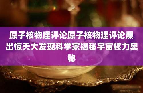 原子核物理评论原子核物理评论爆出惊天大发现科学家揭秘宇宙核力奥秘