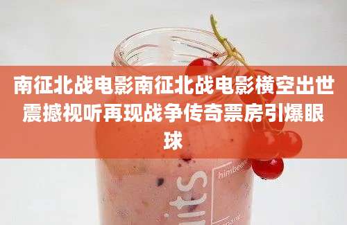 南征北战电影南征北战电影横空出世震撼视听再现战争传奇票房引爆眼球