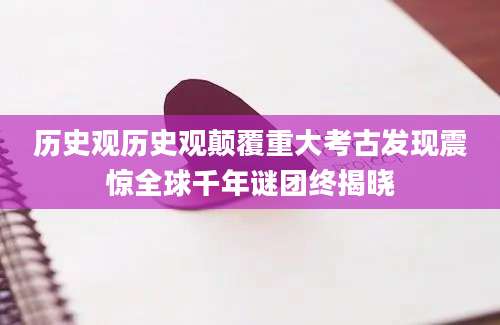历史观历史观颠覆重大考古发现震惊全球千年谜团终揭晓