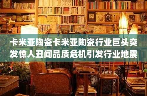 卡米亚陶瓷卡米亚陶瓷行业巨头突发惊人丑闻品质危机引发行业地震