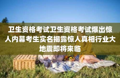 卫生资格考试卫生资格考试爆出惊人内幕考生实名揭露惊人真相行业大地震即将来临
