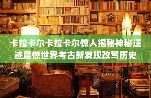 卡拉卡尔卡拉卡尔惊人揭秘神秘遗迹震惊世界考古新发现改写历史
