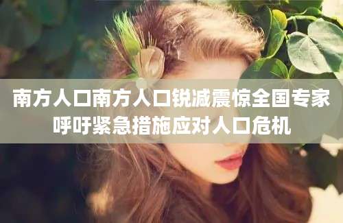 南方人口南方人口锐减震惊全国专家呼吁紧急措施应对人口危机