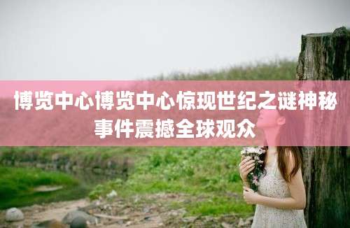 博览中心博览中心惊现世纪之谜神秘事件震撼全球观众