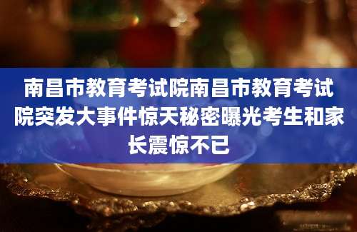南昌市教育考试院南昌市教育考试院突发大事件惊天秘密曝光考生和家长震惊不已