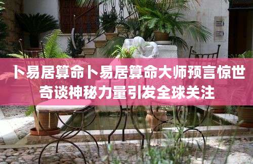 卜易居算命卜易居算命大师预言惊世奇谈神秘力量引发全球关注