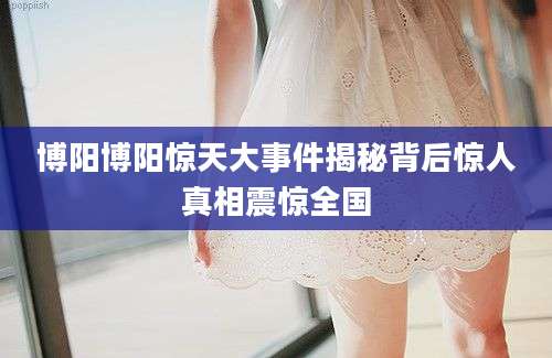 博阳博阳惊天大事件揭秘背后惊人真相震惊全国