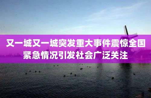 又一城又一城突发重大事件震惊全国紧急情况引发社会广泛关注