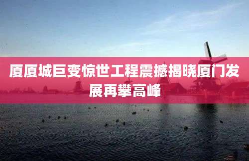 厦厦城巨变惊世工程震撼揭晓厦门发展再攀高峰