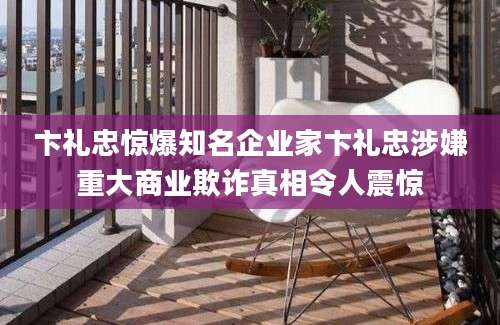 卞礼忠惊爆知名企业家卞礼忠涉嫌重大商业欺诈真相令人震惊