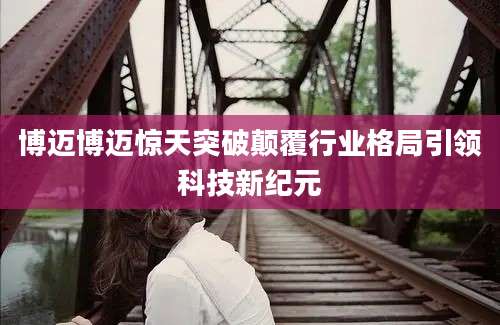 博迈博迈惊天突破颠覆行业格局引领科技新纪元