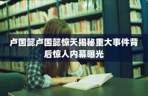 卢国懿卢国懿惊天揭秘重大事件背后惊人内幕曝光