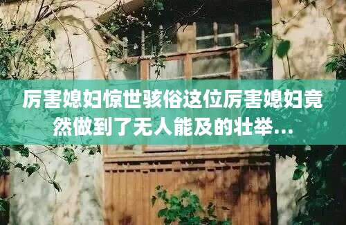 厉害媳妇惊世骇俗这位厉害媳妇竟然做到了无人能及的壮举...