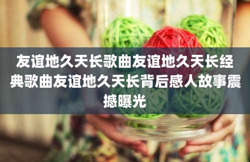 友谊地久天长歌曲友谊地久天长经典歌曲友谊地久天长背后感人故事震撼曝光