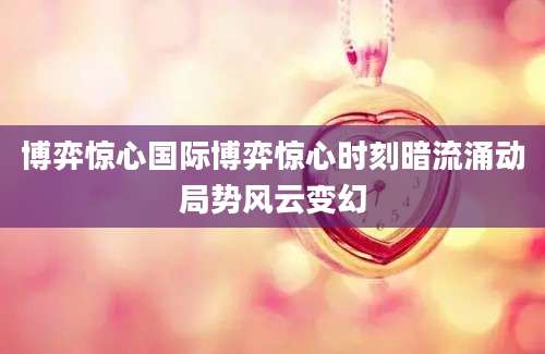 博弈惊心国际博弈惊心时刻暗流涌动局势风云变幻