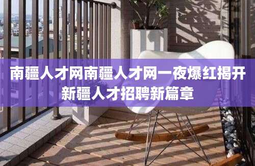 南疆人才网南疆人才网一夜爆红揭开新疆人才招聘新篇章