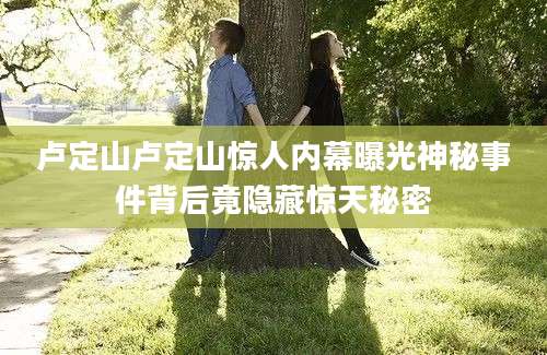卢定山卢定山惊人内幕曝光神秘事件背后竟隐藏惊天秘密