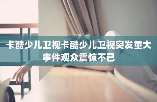 卡酷少儿卫视卡酷少儿卫视突发重大事件观众震惊不已