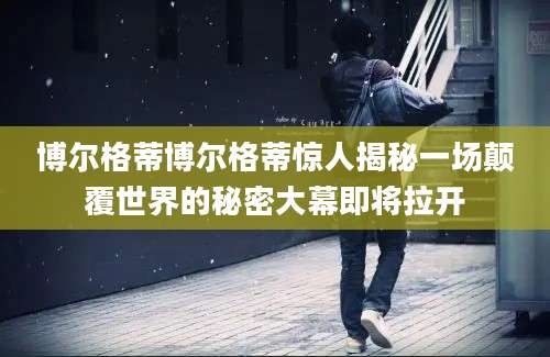 博尔格蒂博尔格蒂惊人揭秘一场颠覆世界的秘密大幕即将拉开