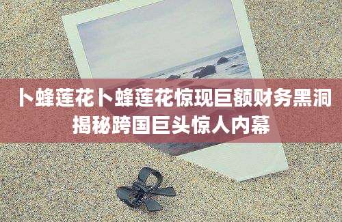 卜蜂莲花卜蜂莲花惊现巨额财务黑洞揭秘跨国巨头惊人内幕
