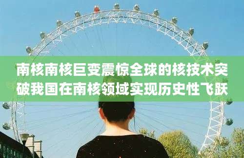 南核南核巨变震惊全球的核技术突破我国在南核领域实现历史性飞跃