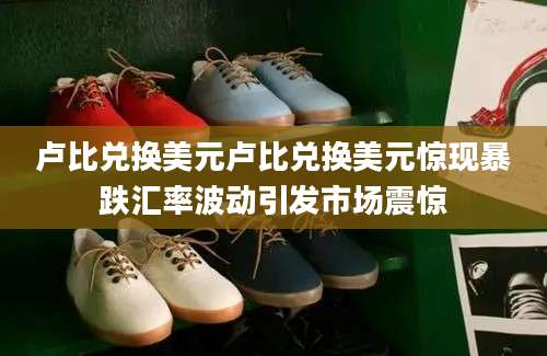 卢比兑换美元卢比兑换美元惊现暴跌汇率波动引发市场震惊