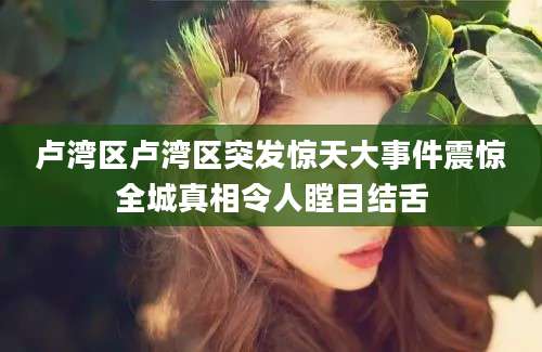 卢湾区卢湾区突发惊天大事件震惊全城真相令人瞠目结舌