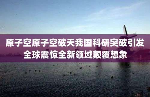 原子空原子空破天我国科研突破引发全球震惊全新领域颠覆想象