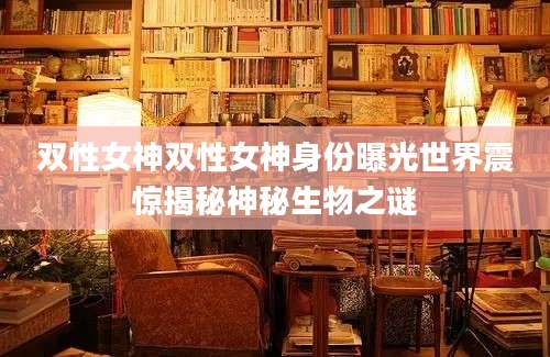 双性女神双性女神身份曝光世界震惊揭秘神秘生物之谜