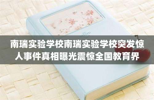 南瑞实验学校南瑞实验学校突发惊人事件真相曝光震惊全国教育界