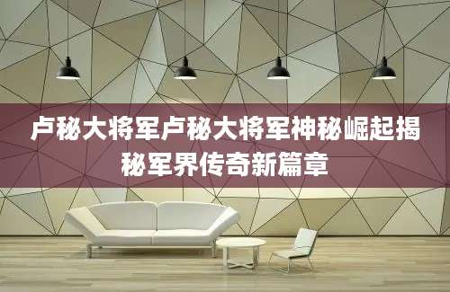 卢秘大将军卢秘大将军神秘崛起揭秘军界传奇新篇章