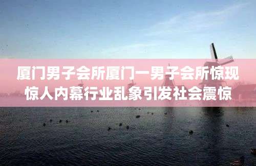 厦门男子会所厦门一男子会所惊现惊人内幕行业乱象引发社会震惊